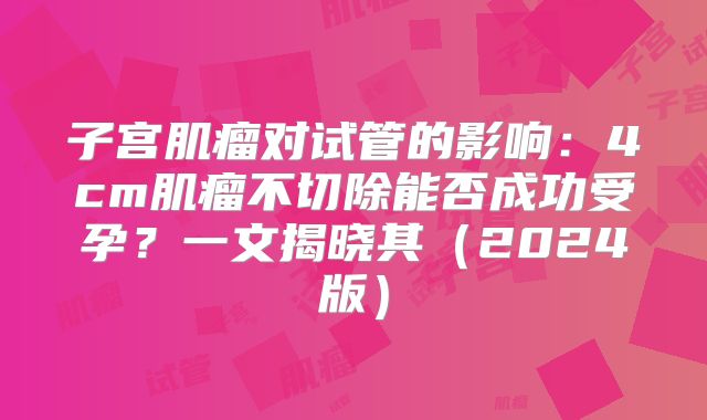 子宫肌瘤对试管的影响：4cm肌瘤不切除能否成功受孕？一文揭晓其（2024版）