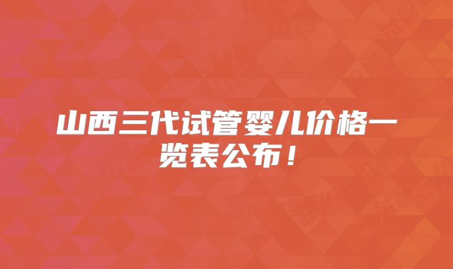 山西三代试管婴儿价格一览表公布！
