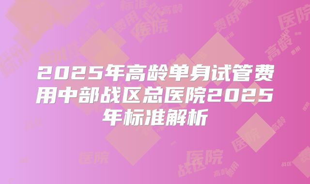 2025年高龄单身试管费用中部战区总医院2025年标准解析