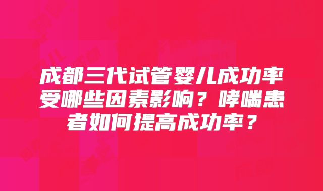 成都三代试管婴儿成功率受哪些因素影响?哮喘患者如何提高成功率?