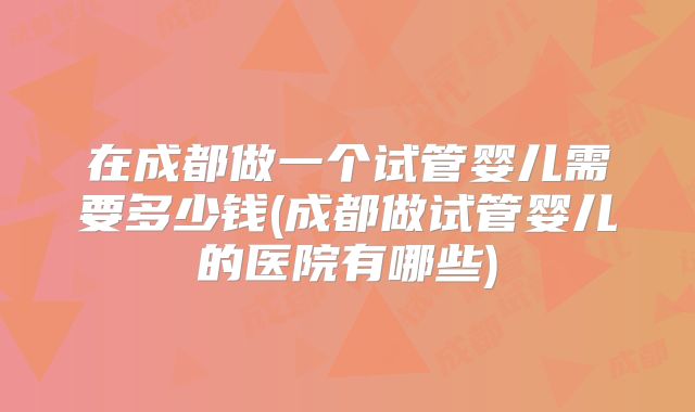 在成都做一个试管婴儿需要多少钱(成都做试管婴儿的医院有哪些)