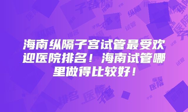 海南纵隔子宫试管最受欢迎医院排名！海南试管哪里做得比较好！