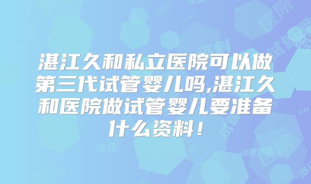 湛江久和私立医院可以做第三代试管婴儿吗,湛江久和医院做试管婴儿要准备什么资料！
