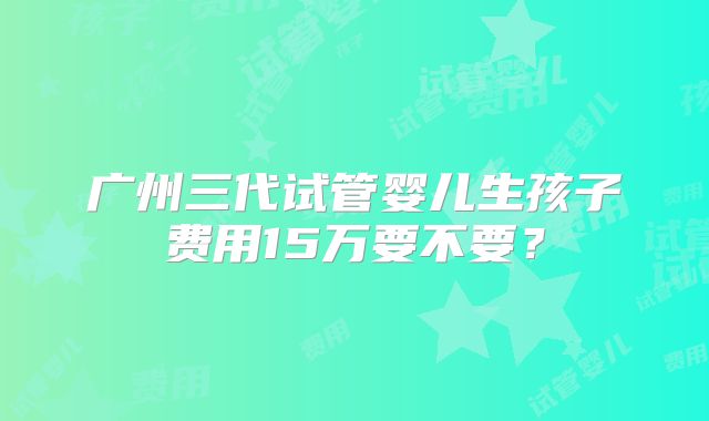 广州三代试管婴儿生孩子费用15万要不要?