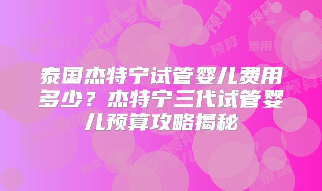 泰国杰特宁试管婴儿费用多少?杰特宁三代试管婴儿预算攻略揭秘