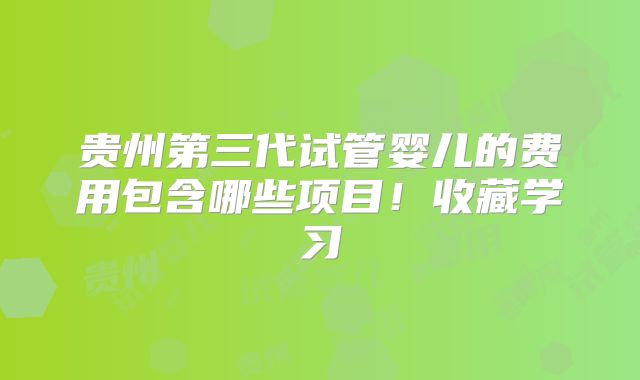 贵州第三代试管婴儿的费用包含哪些项目！收藏学习