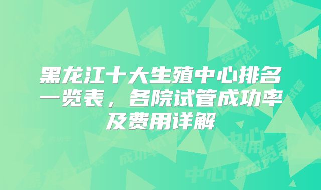 黑龙江十大生殖中心排名一览表，各院试管成功率及费用详解