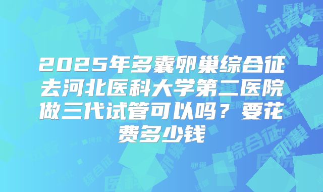 2025年多囊卵巢综合征去河北医科大学第二医院做三代试管可以吗？要花费多少钱