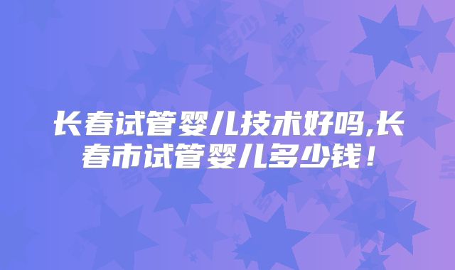 长春试管婴儿技术好吗,长春市试管婴儿多少钱!