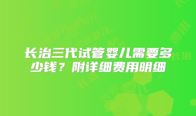 长治三代试管婴儿需要多少钱？附详细费用明细