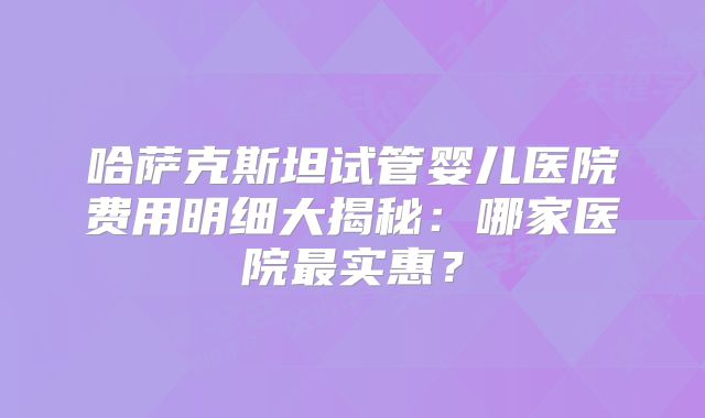 哈萨克斯坦试管婴儿医院费用明细大揭秘：哪家医院最实惠？