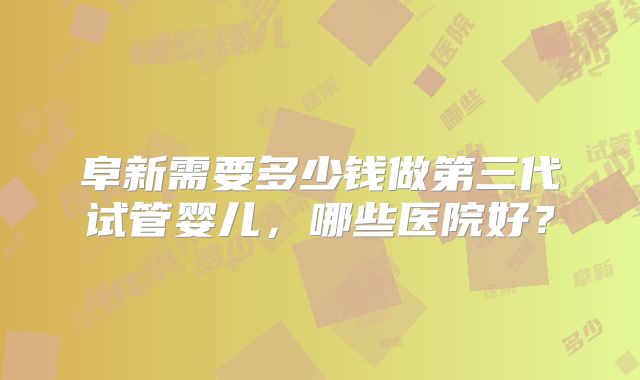 阜新需要多少钱做第三代试管婴儿,哪些医院好?