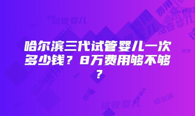 哈尔滨三代试管婴儿一次多少钱?8万费用够不够?