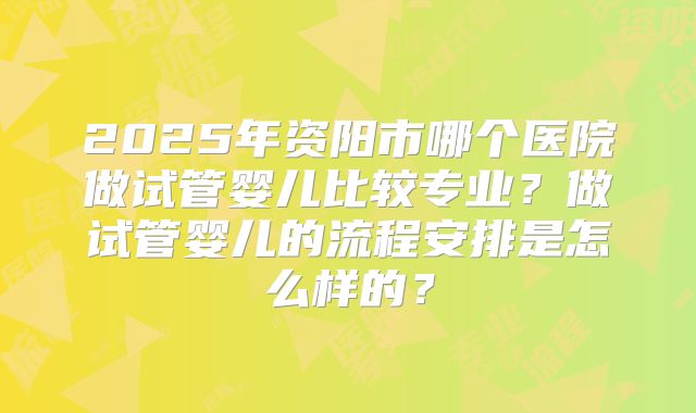 2025年资阳市哪个医院做试管婴儿比较专业？做试管婴儿的流程安排是怎么样的？