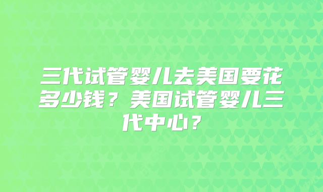 三代试管婴儿去美国要花多少钱?美国试管婴儿三代中心?