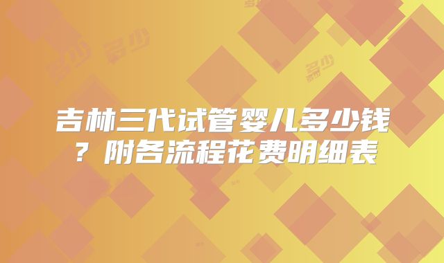 吉林三代试管婴儿多少钱？附各流程花费明细表
