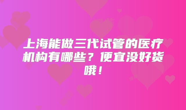 上海能做三代试管的医疗机构有哪些？便宜没好货哦！