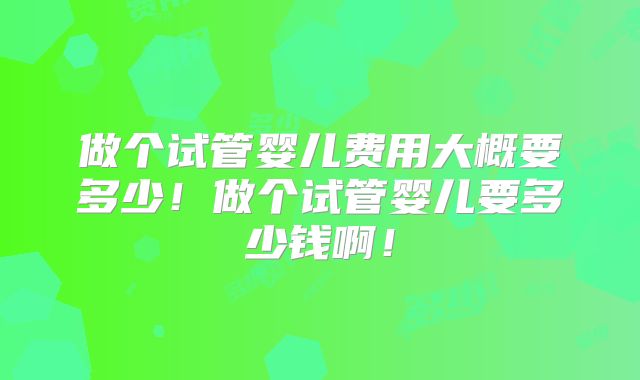 做个试管婴儿费用大概要多少！做个试管婴儿要多少钱啊！