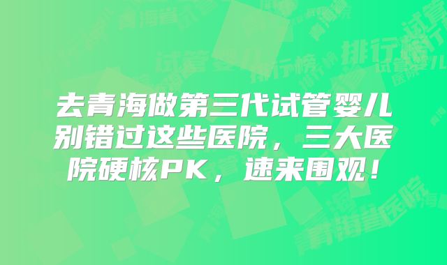 去青海做第三代试管婴儿别错过这些医院，三大医院硬核PK，速来围观！