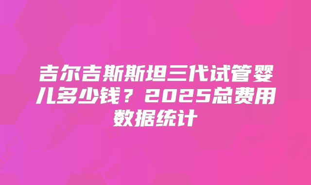 吉尔吉斯斯坦三代试管婴儿多少钱?2025总费用数据统计