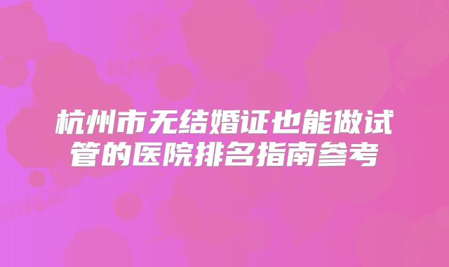 杭州市无结婚证也能做试管的医院排名指南参考