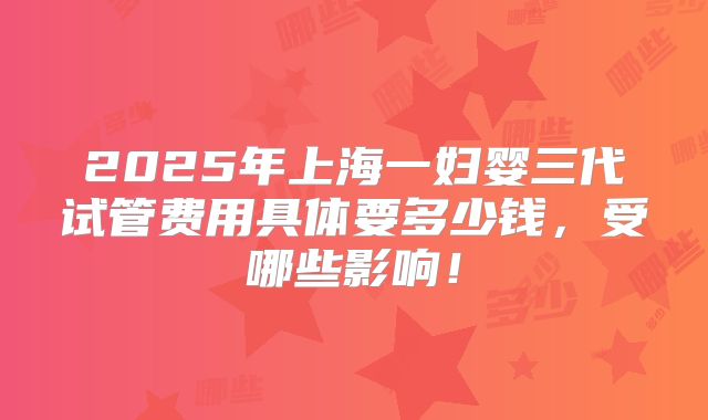 2025年上海一妇婴三代试管费用具体要多少钱,受哪些影响!