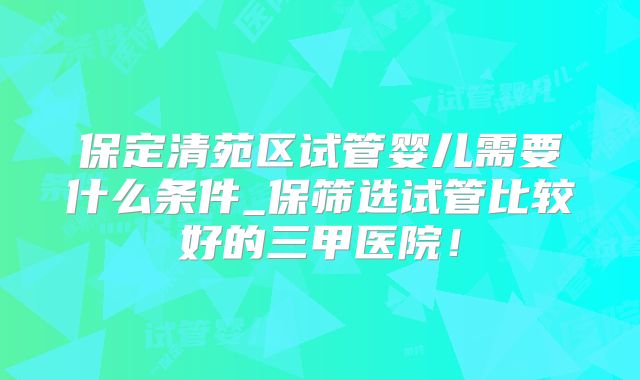 保定清苑区试管婴儿需要什么条件_保筛选试管比较好的三甲医院！