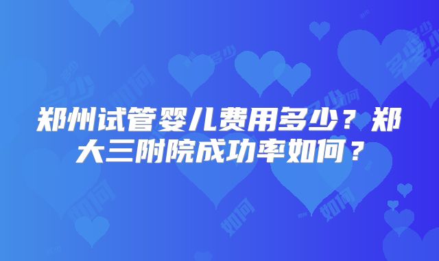 郑州试管婴儿费用多少？郑大三附院成功率如何？