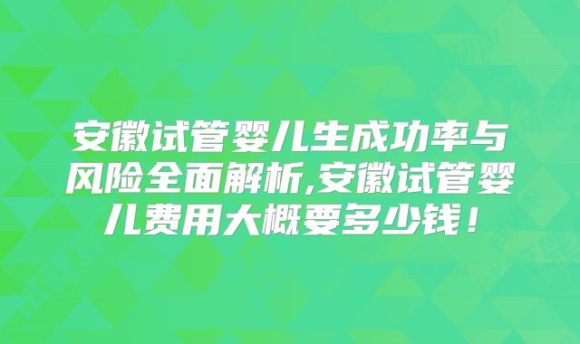 安徽试管婴儿生成功率与风险全面解析,安徽试管婴儿费用大概要多少钱！