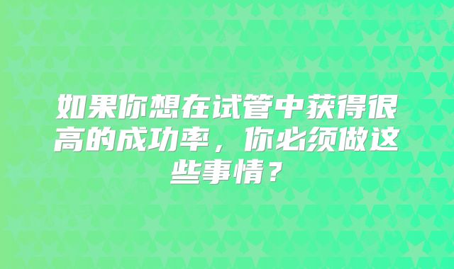 如果你想在试管中获得很高的成功率,你必须做这些事情?