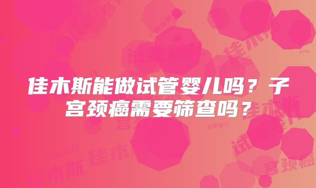 佳木斯能做试管婴儿吗？子宫颈癌需要筛查吗？