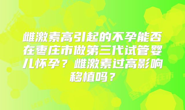 雌激素高引起的不孕能否在枣庄市做第三代试管婴儿怀孕？雌激素过高影响移植吗？