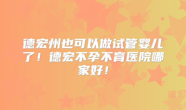 德宏州也可以做试管婴儿了!德宏不孕不育医院哪家好!