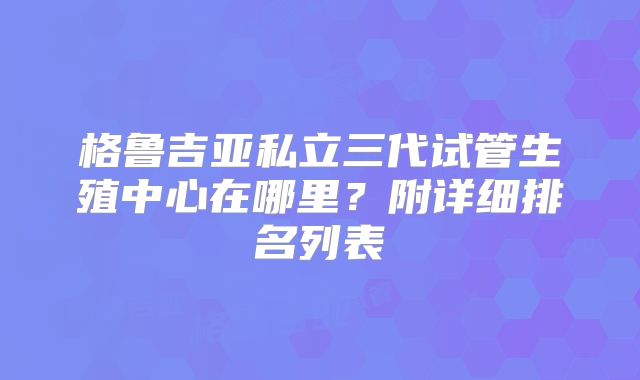 格鲁吉亚私立三代试管生殖中心在哪里？附详细排名列表
