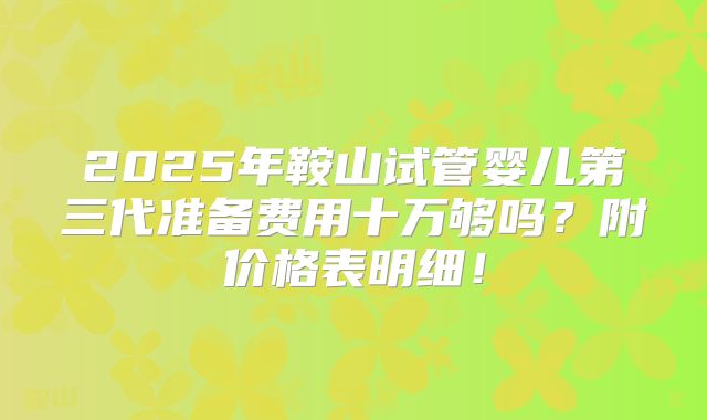 2025年鞍山试管婴儿第三代准备费用十万够吗？附价格表明细！