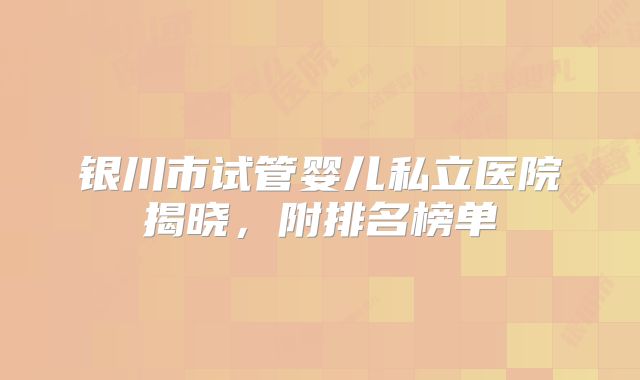 银川市试管婴儿私立医院揭晓，附排名榜单