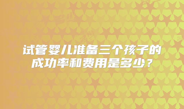 试管婴儿准备三个孩子的成功率和费用是多少？