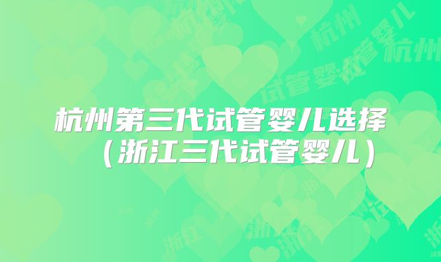 杭州第三代试管婴儿选择（浙江三代试管婴儿）