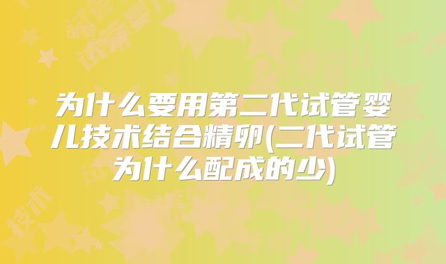 为什么要用第二代试管婴儿技术结合精卵(二代试管为什么配成的少)