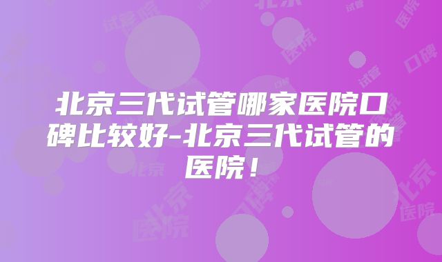 北京三代试管哪家医院口碑比较好-北京三代试管的医院！