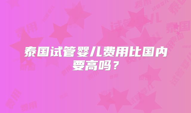 泰国试管婴儿费用比国内要高吗？