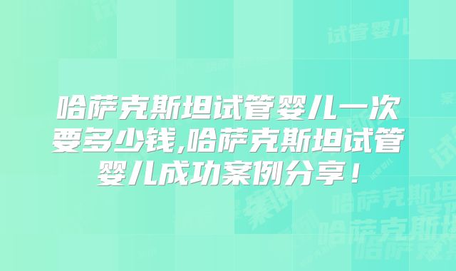 哈萨克斯坦试管婴儿一次要多少钱,哈萨克斯坦试管婴儿成功案例分享！