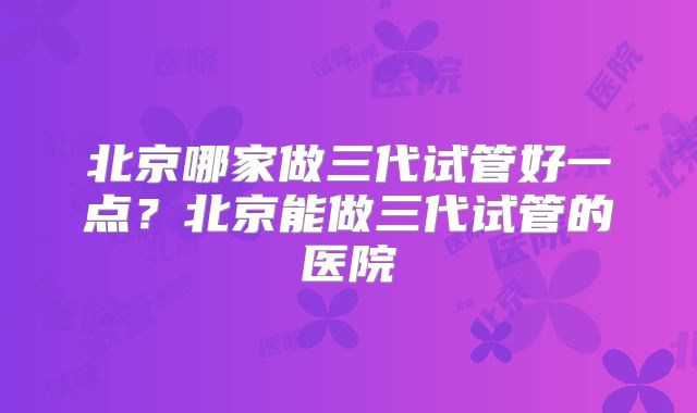 北京哪家做三代试管好一点？北京能做三代试管的医院