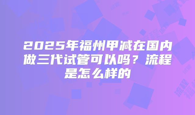 2025年福州甲减在国内做三代试管可以吗？流程是怎么样的