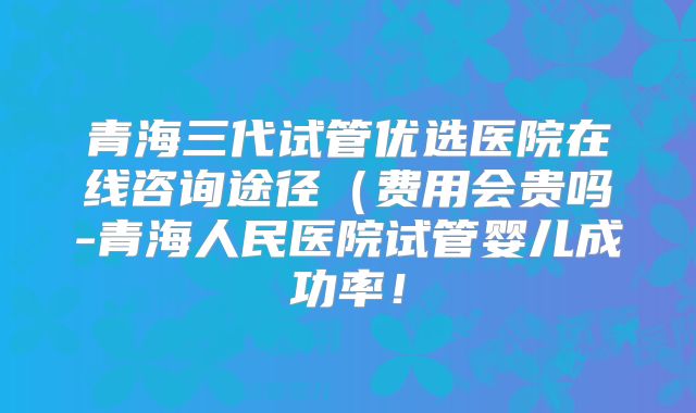 青海三代试管优选医院在线咨询途径(费用会贵吗-青海人民医院试管婴儿成功率!