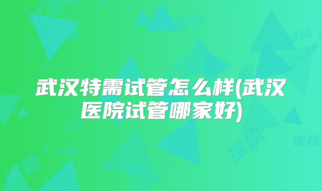 武汉特需试管怎么样(武汉医院试管哪家好)