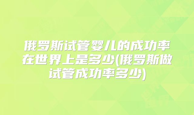 俄罗斯试管婴儿的成功率在世界上是多少(俄罗斯做试管成功率多少)