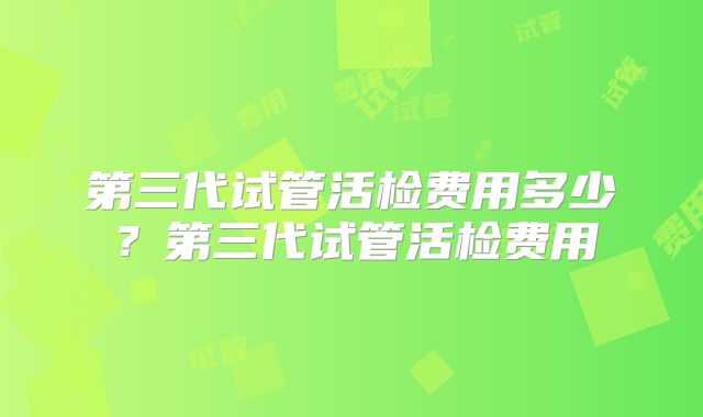 第三代试管活检费用多少?第三代试管活检费用