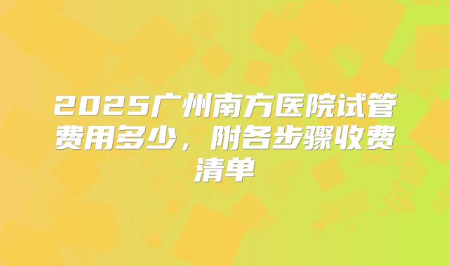 2025广州南方医院试管费用多少，附各步骤收费清单