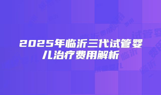 2025年临沂三代试管婴儿治疗费用解析